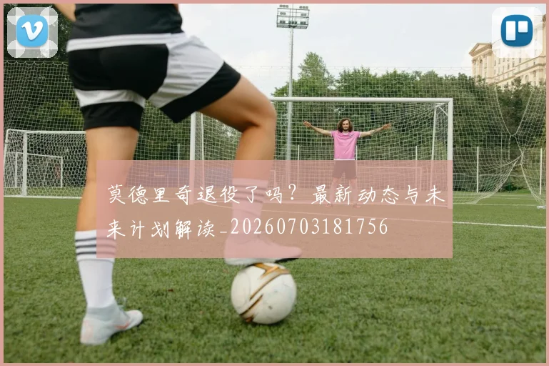 莫德里奇退役了吗？最新动态与未来计划解读_20260703181756