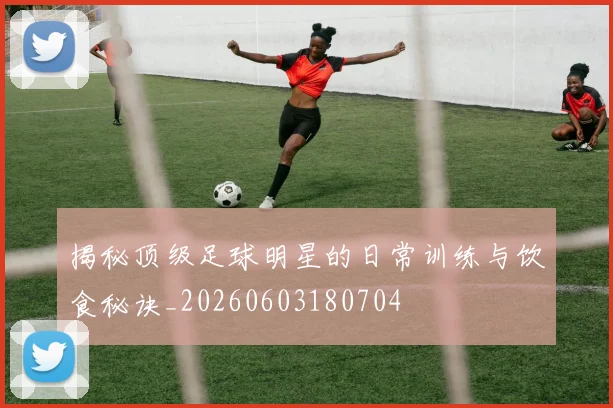 揭秘顶级足球明星的日常训练与饮食秘诀_20260603180704