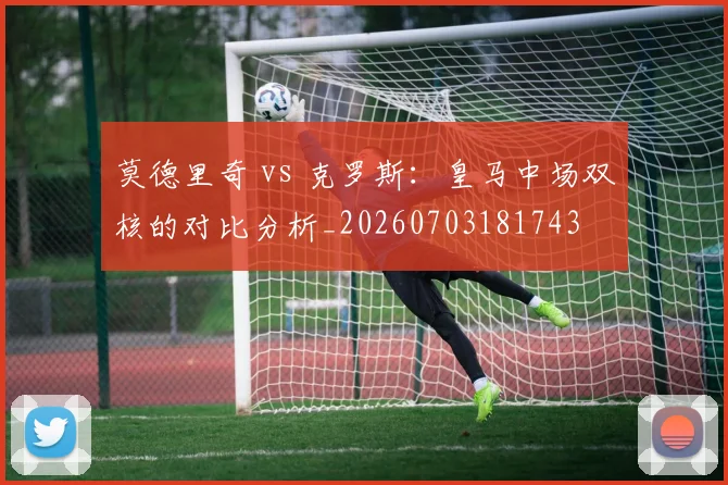 莫德里奇 vs 克罗斯：皇马中场双核的对比分析_20260703181743