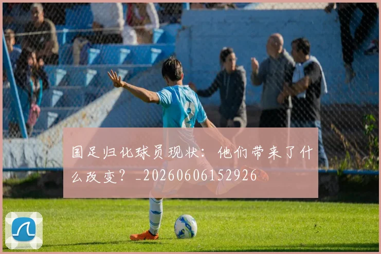 国足归化球员现状:他们带来了什么改变?_20260606152926