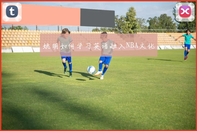 姚明如何学习英语融入NBA文化